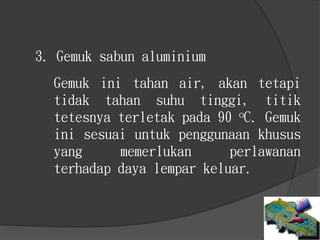 3. Gemuk sabun aluminium
Gemuk ini tahan air, akan tetapi
tidak tahan suhu tinggi, titik
tetesnya terletak pada 90 oC. Gemuk
ini sesuai untuk penggunaan khusus
yang memerlukan perlawanan
terhadap daya lempar keluar.
 