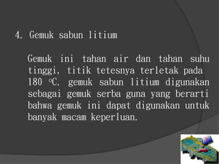 4. Gemuk sabun litium
Gemuk ini tahan air dan tahan suhu
tinggi, titik tetesnya terletak pada
180 oC. gemuk sabun litium digunakan
sebagai gemuk serba guna yang berarti
bahwa gemuk ini dapat digunakan untuk
banyak macam keperluan.
 