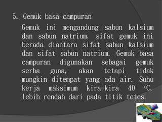 Gemuk ini mengandung sabun kalsium
dan sabun natrium, sifat gemuk ini
berada diantara sifat sabun kalsium
dan sifat sabun natrium. Gemuk basa
campuran digunakan sebagai gemuk
serba guna, akan tetapi tidak
mungkin ditempat yang ada air. Suhu
kerja maksimum kira-kira 40 oC,
lebih rendah dari pada titik tetes.
5. Gemuk basa campuran
 