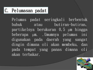 Pelumas padat seringkali berbentuk
bubuk atau butiran-butiran,
partikelnya berukuran 0,5 µm hingga
beberapa µm. .Umumnya pelumas ini
digunakan pada daerah yang sangat
dingin dimana oli akan membeku, dan
pada tempat yang panas dimana oli
akan terbakar.
C. Pelumasan padat
 