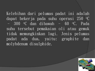 Kelebihan dari pelumas padat ini adalah
dapat bekerja pada suhu operasi 250 oC
– 300 oC dan dibawah – 60 oC. Pada
suhu tersebut pemakaian oli atau gemuk
tidak memungkinkan lagi. Jenis pelumas
padat ada dua, yaitu: graphite dan
molybdenum disulphide.
 