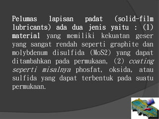 Pelumas lapisan padat (solid-film
lubricants) ada dua jenis yaitu : (1)
material yang memiliki kekuatan geser
yang sangat rendah seperti graphite dan
molybdenum disulfida (MoS2) yang dapat
ditambahkan pada permukaan, (2) coating
seperti misalnya phosfat, oksida, atau
sulfida yang dapat terbentuk pada suatu
permukaan.
 