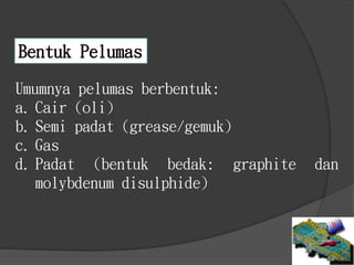 Bentuk Pelumas
Umumnya pelumas berbentuk:
a. Cair (oli)
b. Semi padat (grease/gemuk)
c. Gas
d. Padat (bentuk bedak: graphite dan
molybdenum disulphide)
 