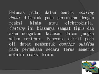 Pelumas padat dalam bentuk coating
dapat dibentuk pada permukaan dengan
reaksi kimia atau elektrokimia.
Coating ini biasanya sangat tipis dan
akan mengalami keausan dalam jangka
waktu tertentu. Beberapa aditif pada
oli dapat membentuk coating sulfida
pada permukaan secara terus menerus
melalui reaksi kimia.
 