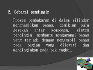 2. Sebagai pendingin
Proses pembakaran di dalam silinder
menghasilkan panas, demikian pula
gesekan antar komponen, sistem
pendingin membantu mengurangi panas
yang terjadi dengan mengambil panas
pada bagian yang dilewati dan
mendinginkan pada bak engkol.
 