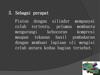 Piston dengan silinder mempunyai
celah tertentu, pelumas membantu
mengurangi kebocoran kompresi
maupun tekanan hasil pembakaran
dengan membuat lapisan oli mengisi
celah antara kedua bagian tersebut.
3. Sebagai perapat
 
