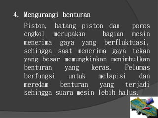 Piston, batang piston dan poros
engkol merupakan bagian mesin
menerima gaya yang berfluktuasi,
sehingga saat menerima gaya tekan
yang besar memungkinkan menimbulkan
benturan yang keras. Pelumas
berfungsi untuk melapisi dan
meredam benturan yang terjadi
sehingga suara mesin lebih halus.
4. Mengurangi benturan
 