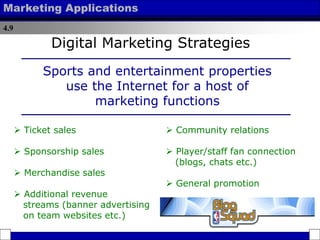 4.9
Marketing Applications
 Ticket sales
 Sponsorship sales
 Merchandise sales
 Additional revenue
streams (banner advertising
on team websites etc.)
Digital Marketing Strategies
Sports and entertainment properties
use the Internet for a host of
marketing functions
 Community relations
 Player/staff fan connection
(blogs, chats etc.)
 General promotion
 