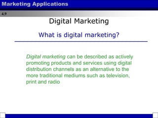 4.9
Marketing Applications
Digital Marketing
What is digital marketing?
Digital marketing can be described as actively
promoting products and services using digital
distribution channels as an alternative to the
more traditional mediums such as television,
print and radio
 