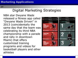 4.9
Marketing Applications
NBA star Dwyane Wade
released a fitness app called
"Dwyane Wade Driven" in
2013 (coincidentally the
same day that the team was
celebrating its third NBA
championship with a parade
and rally in downtown
Miami) that offers
customized training
programs and videos for
basketball players and other
athletes
Digital Marketing Strategies
 