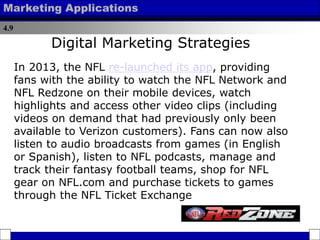 4.9
Marketing Applications
In 2013, the NFL re-launched its app, providing
fans with the ability to watch the NFL Network and
NFL Redzone on their mobile devices, watch
highlights and access other video clips (including
videos on demand that had previously only been
available to Verizon customers). Fans can now also
listen to audio broadcasts from games (in English
or Spanish), listen to NFL podcasts, manage and
track their fantasy football teams, shop for NFL
gear on NFL.com and purchase tickets to games
through the NFL Ticket Exchange
Digital Marketing Strategies
 