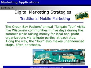 LESSON 4.9
Marketing Applications
The Green Bay Packers’ annual “Tailgate Tour” visits
five Wisconsin communities in five days during the
summer while raising money for local non-profit
organizations via tailgate parties at each stop.
Along the way, the “Tour” also makes unannounced
stops, often at schools.
Copyright © 2013 by Sports Career Consulting, LLC
Digital Marketing Strategies
Traditional Mobile Marketing
 