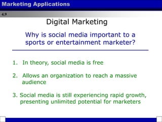 4.9
Marketing Applications
1. In theory, social media is free
2. Allows an organization to reach a massive
audience
3. Social media is still experiencing rapid growth,
presenting unlimited potential for marketers
Why is social media important to a
sports or entertainment marketer?
Digital Marketing
 