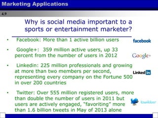 4.9
Marketing Applications
Why is social media important to a
sports or entertainment marketer?
• Facebook: More than 1 active billion users
• Google+: 359 million active users, up 33
percent from the number of users in 2012
• Linkedin: 225 million professionals and growing
at more than two members per second,
representing every company on the Fortune 500
in over 200 countries
• Twitter: Over 555 million registered users, more
than double the number of users in 2011 but
users are actively engaged, “favoriting” more
than 1.6 billion tweets in May of 2013 alone
 
