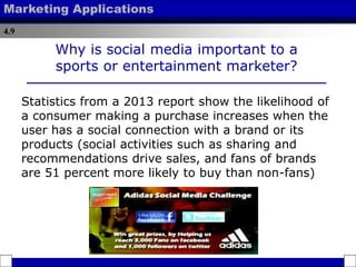 4.9
Marketing Applications
Why is social media important to a
sports or entertainment marketer?
Statistics from a 2013 report show the likelihood of
a consumer making a purchase increases when the
user has a social connection with a brand or its
products (social activities such as sharing and
recommendations drive sales, and fans of brands
are 51 percent more likely to buy than non-fans)
 