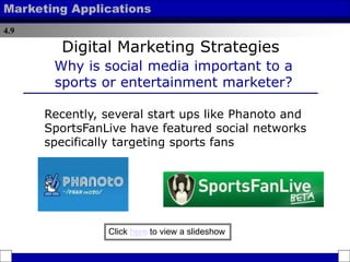 4.9
Marketing Applications
Digital Marketing Strategies
Why is social media important to a
sports or entertainment marketer?
Recently, several start ups like Phanoto and
SportsFanLive have featured social networks
specifically targeting sports fans
Click here to view a slideshow
 