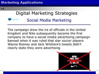 4.9
Marketing Applications
The campaign drew the ire of officials in the United
Kingdom and Nike subsequently became the first
company to have a social media advertising campaign
banned when it was ruled that star soccer players
Wayne Rooney and Jack Wilshere’s tweets didn’t
clearly state they were advertising
Digital Marketing Strategies
Social Media Marketing
 