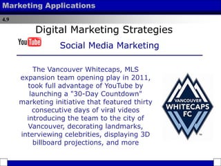 4.9
Marketing Applications
The Vancouver Whitecaps, MLS
expansion team opening play in 2011,
took full advantage of YouTube by
launching a "30-Day Countdown"
marketing initiative that featured thirty
consecutive days of viral videos
introducing the team to the city of
Vancouver, decorating landmarks,
interviewing celebrities, displaying 3D
billboard projections, and more
Digital Marketing Strategies
Social Media Marketing
 