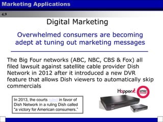 4.9
Marketing Applications
Overwhelmed consumers are becoming
adept at tuning out marketing messages
Digital Marketing
The Big Four networks (ABC, NBC, CBS & Fox) all
filed lawsuit against satellite cable provider Dish
Network in 2012 after it introduced a new DVR
feature that allows Dish viewers to automatically skip
commercials
In 2013, the courts ruled in favor of
Dish Network in a ruling Dish called
"a victory for American consumers.”
 