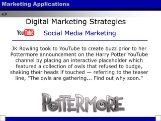 4.9
Marketing Applications
JK Rowling took to YouTube to create buzz prior to her
Pottermore announcement on the Harry Potter YouTube
channel by placing an interactive placeholder which
featured a collection of owls that refused to budge,
shaking their heads if touched — referring to the teaser
line, "The owls are gathering... Find out why soon."
Digital Marketing Strategies
Social Media Marketing
 