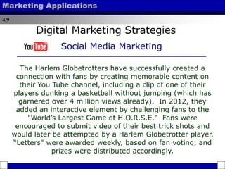 4.9
Marketing Applications
The Harlem Globetrotters have successfully created a
connection with fans by creating memorable content on
their You Tube channel, including a clip of one of their
players dunking a basketball without jumping (which has
garnered over 4 million views already). In 2012, they
added an interactive element by challenging fans to the
"World’s Largest Game of H.O.R.S.E." Fans were
encouraged to submit video of their best trick shots and
would later be attempted by a Harlem Globetrotter player.
“Letters" were awarded weekly, based on fan voting, and
prizes were distributed accordingly.
Digital Marketing Strategies
Social Media Marketing
 