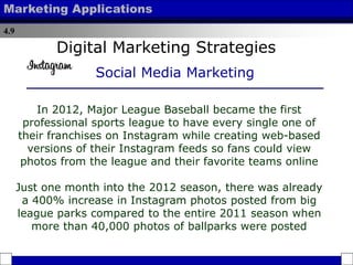 4.9
Marketing Applications
In 2012, Major League Baseball became the first
professional sports league to have every single one of
their franchises on Instagram while creating web-based
versions of their Instagram feeds so fans could view
photos from the league and their favorite teams online
Just one month into the 2012 season, there was already
a 400% increase in Instagram photos posted from big
league parks compared to the entire 2011 season when
more than 40,000 photos of ballparks were posted
Digital Marketing Strategies
Social Media Marketing
 