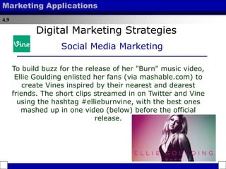 4.9
Marketing Applications
To build buzz for the release of her "Burn" music video,
Ellie Goulding enlisted her fans (via mashable.com) to
create Vines inspired by their nearest and dearest
friends. The short clips streamed in on Twitter and Vine
using the hashtag #ellieburnvine, with the best ones
mashed up in one video (below) before the official
release.
Digital Marketing Strategies
Social Media Marketing
 