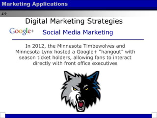 4.9
Marketing Applications
In 2012, the Minnesota Timbewolves and
Minnesota Lynx hosted a Google+ “hangout” with
season ticket holders, allowing fans to interact
directly with front office executives
Digital Marketing Strategies
Social Media Marketing
 