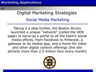 4.9
Marketing Applications
Taking it a step further, the Boston Bruins
launched a unique “network” (called the DEN
page) to serve as a portal to all the team’s social
media efforts, from Facebook to Pinterest, a
gateway to its mobile app, and a home for video
and other digital content offerings (the site
attracts more than 2.5 million fans every month)
Digital Marketing Strategies
Social Media Marketing
 