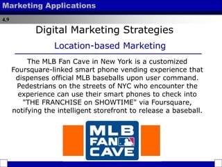 4.9
Marketing Applications
The MLB Fan Cave in New York is a customized
Foursquare-linked smart phone vending experience that
dispenses official MLB baseballs upon user command.
Pedestrians on the streets of NYC who encounter the
experience can use their smart phones to check into
"THE FRANCHISE on SHOWTIME" via Foursquare,
notifying the intelligent storefront to release a baseball.
Digital Marketing Strategies
Location-based Marketing
 