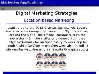 4.9
Marketing Applications
Leading up to the 2012 Olympic Games, Foursquare
users were encouraged to check-in to Olympic venues
around the world (the official Foursquare featured
more than 40 historic sites and venues from past
Olympic Games) for an opportunity to win a trip to
London while GetGlue sports fans were able to collect
stickers for watching all their favorite Olympics sports
Digital Marketing Strategies
Location-based Marketing
 