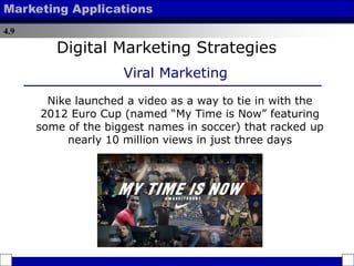 4.9
Marketing Applications
Nike launched a video as a way to tie in with the
2012 Euro Cup (named “My Time is Now” featuring
some of the biggest names in soccer) that racked up
nearly 10 million views in just three days
Digital Marketing Strategies
Viral Marketing
 