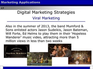 4.9
Marketing Applications
Digital Marketing Strategies
Viral Marketing
Also in the summer of 2013, the band Mumford &
Sons enlisted actors Jason Sudeikis, Jason Bateman,
Will Forte, Ed Helms to play them in their ‘Hopeless
Wanderer’ music video, attracting more than 5
million views in less than two weeks
 