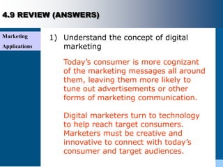 Marketing
Applications
4.9 REVIEW (ANSWERS)
1) Understand the concept of digital
marketing
Today’s consumer is more cognizant
of the marketing messages all around
them, leaving them more likely to
tune out advertisements or other
forms of marketing communication.
Digital marketers turn to technology
to help reach target consumers.
Marketers must be creative and
innovative to connect with today’s
consumer and target audiences.
 