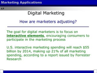 4.9
Marketing Applications
The goal for digital marketers is to focus on
interactive elements, encouraging consumers to
participate in the marketing process
U.S. interactive marketing spending will reach $55
billion by 2014, making up 21% of all marketing
spending, according to a report issued by Forrester
Research
How are marketers adjusting?
Digital Marketing
 