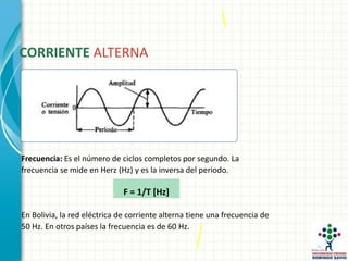 CORRIENTE ALTERNA
Frecuencia: Es el número de ciclos completos por segundo. La
frecuencia se mide en Herz (Hz) y es la inversa del periodo.
F = 1/T [Hz]
En Bolivia, la red eléctrica de corriente alterna tiene una frecuencia de
50 Hz. En otros países la frecuencia es de 60 Hz.
 