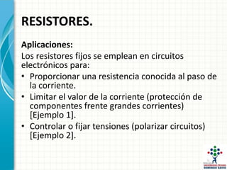 RESISTORES.
Aplicaciones:
Los resistores fijos se emplean en circuitos
electrónicos para:
• Proporcionar una resistencia conocida al paso de
la corriente.
• Limitar el valor de la corriente (protección de
componentes frente grandes corrientes)
[Ejemplo 1].
• Controlar o fijar tensiones (polarizar circuitos)
[Ejemplo 2].
 