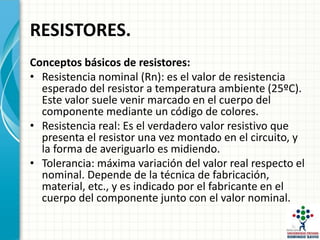 RESISTORES.
Conceptos básicos de resistores:
• Resistencia nominal (Rn): es el valor de resistencia
esperado del resistor a temperatura ambiente (25ºC).
Este valor suele venir marcado en el cuerpo del
componente mediante un código de colores.
• Resistencia real: Es el verdadero valor resistivo que
presenta el resistor una vez montado en el circuito, y
la forma de averiguarlo es midiendo.
• Tolerancia: máxima variación del valor real respecto el
nominal. Depende de la técnica de fabricación,
material, etc., y es indicado por el fabricante en el
cuerpo del componente junto con el valor nominal.
 