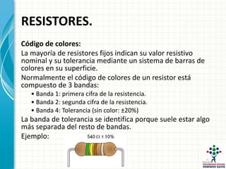 RESISTORES.
Código de colores:
La mayoría de resistores fijos indican su valor resistivo
nominal y su tolerancia mediante un sistema de barras de
colores en su superficie.
Normalmente el código de colores de un resistor está
compuesto de 3 bandas:
• Banda 1: primera cifra de la resistencia.
• Banda 2: segunda cifra de la resistencia.
• Banda 4: Tolerancia (sin color: ±20%)
La banda de tolerancia se identifica porque suele estar algo
más separada del resto de bandas.
Ejemplo:
 