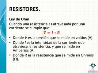RESISTORES.
Ley de Ohm
Cuando una resistencia es atravesada por una
corriente se cumple que:
𝑽 = 𝑰 ∗ 𝑹
• Donde V es la tensión que se mide en voltios (V).
• Donde I es la intensidad de la corriente que
atraviesa la resistencia, y que se mide en
Amperios (A).
• Donde R es la resistencia que se mide en Ohmios
(Ω).
 