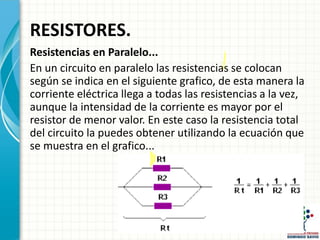 RESISTORES.
Resistencias en Paralelo...
En un circuito en paralelo las resistencias se colocan
según se indica en el siguiente grafico, de esta manera la
corriente eléctrica llega a todas las resistencias a la vez,
aunque la intensidad de la corriente es mayor por el
resistor de menor valor. En este caso la resistencia total
del circuito la puedes obtener utilizando la ecuación que
se muestra en el grafico...
 