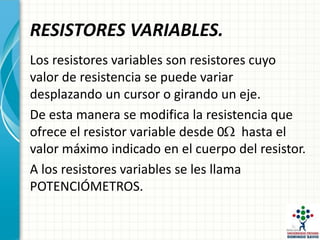 RESISTORES VARIABLES.
Los resistores variables son resistores cuyo
valor de resistencia se puede variar
desplazando un cursor o girando un eje.
De esta manera se modifica la resistencia que
ofrece el resistor variable desde 0 hasta el
valor máximo indicado en el cuerpo del resistor.
A los resistores variables se les llama
POTENCIÓMETROS.
 