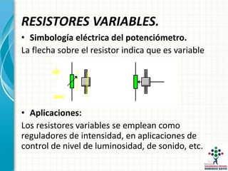 RESISTORES VARIABLES.
• Simbología eléctrica del potenciómetro.
La flecha sobre el resistor indica que es variable
• Aplicaciones:
Los resistores variables se emplean como
reguladores de intensidad, en aplicaciones de
control de nivel de luminosidad, de sonido, etc.
 