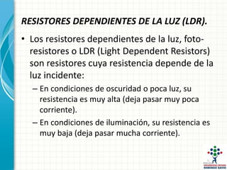 RESISTORES DEPENDIENTES DE LA LUZ (LDR).
• Los resistores dependientes de la luz, foto-
resistores o LDR (Light Dependent Resistors)
son resistores cuya resistencia depende de la
luz incidente:
– En condiciones de oscuridad o poca luz, su
resistencia es muy alta (deja pasar muy poca
corriente).
– En condiciones de iluminación, su resistencia es
muy baja (deja pasar mucha corriente).
 