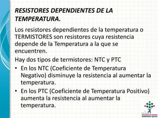 RESISTORES DEPENDIENTES DE LA
TEMPERATURA.
Los resistores dependientes de la temperatura o
TERMISTORES son resistores cuya resistencia
depende de la Temperatura a la que se
encuentren.
Hay dos tipos de termistores: NTC y PTC
• En los NTC (Coeficiente de Temperatura
Negativo) disminuye la resistencia al aumentar la
temperatura.
• En los PTC (Coeficiente de Temperatura Positivo)
aumenta la resistencia al aumentar la
temperatura.
 