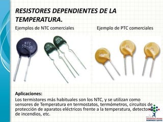 RESISTORES DEPENDIENTES DE LA
TEMPERATURA.
Ejemplos de NTC comerciales Ejemplo de PTC comerciales
• Aplicaciones:
Aplicaciones:
Los termistores más habituales son los NTC, y se utilizan como
sensores de Temperatura en termostatos, termómetros, circuitos de
protección de aparatos eléctricos frente a la temperatura, detectores
de incendios, etc.
 