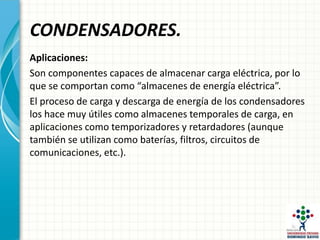 CONDENSADORES.
Aplicaciones:
Son componentes capaces de almacenar carga eléctrica, por lo
que se comportan como “almacenes de energía eléctrica”.
El proceso de carga y descarga de energía de los condensadores
los hace muy útiles como almacenes temporales de carga, en
aplicaciones como temporizadores y retardadores (aunque
también se utilizan como baterías, filtros, circuitos de
comunicaciones, etc.).
 