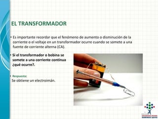 EL TRANSFORMADOR
• Si el transformador o bobina se
somete a una corriente continua
¿qué ocurre?.
• Respuesta:
Se obtiene un electroimán.
• Es importante recordar que el fenómeno de aumento o disminución de la
corriente o el voltaje en un transformador ocurre cuando se somete a una
fuente de corriente alterna (CA).
 