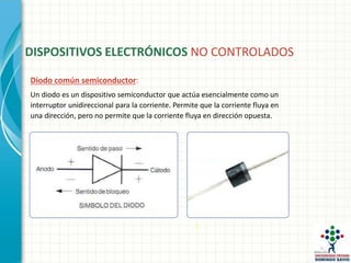 Diodo común semiconductor:
Un diodo es un dispositivo semiconductor que actúa esencialmente como un
interruptor unidireccional para la corriente. Permite que la corriente fluya en
una dirección, pero no permite que la corriente fluya en dirección opuesta.
DISPOSITIVOS ELECTRÓNICOS NO CONTROLADOS
 