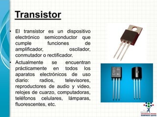 Transistor
• El transistor es un dispositivo
electrónico semiconductor que
cumple funciones de
amplificador, oscilador,
conmutador o rectificador.
• Actualmente se encuentran
prácticamente en todos los
aparatos electrónicos de uso
diario: radios, televisores,
reproductores de audio y video,
relojes de cuarzo, computadoras,
teléfonos celulares, lámparas,
fluorescentes, etc.
 